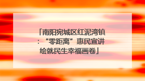 南阳宛城区红泥湾镇：“零距离”惠民宣讲 绘就民生幸福画卷